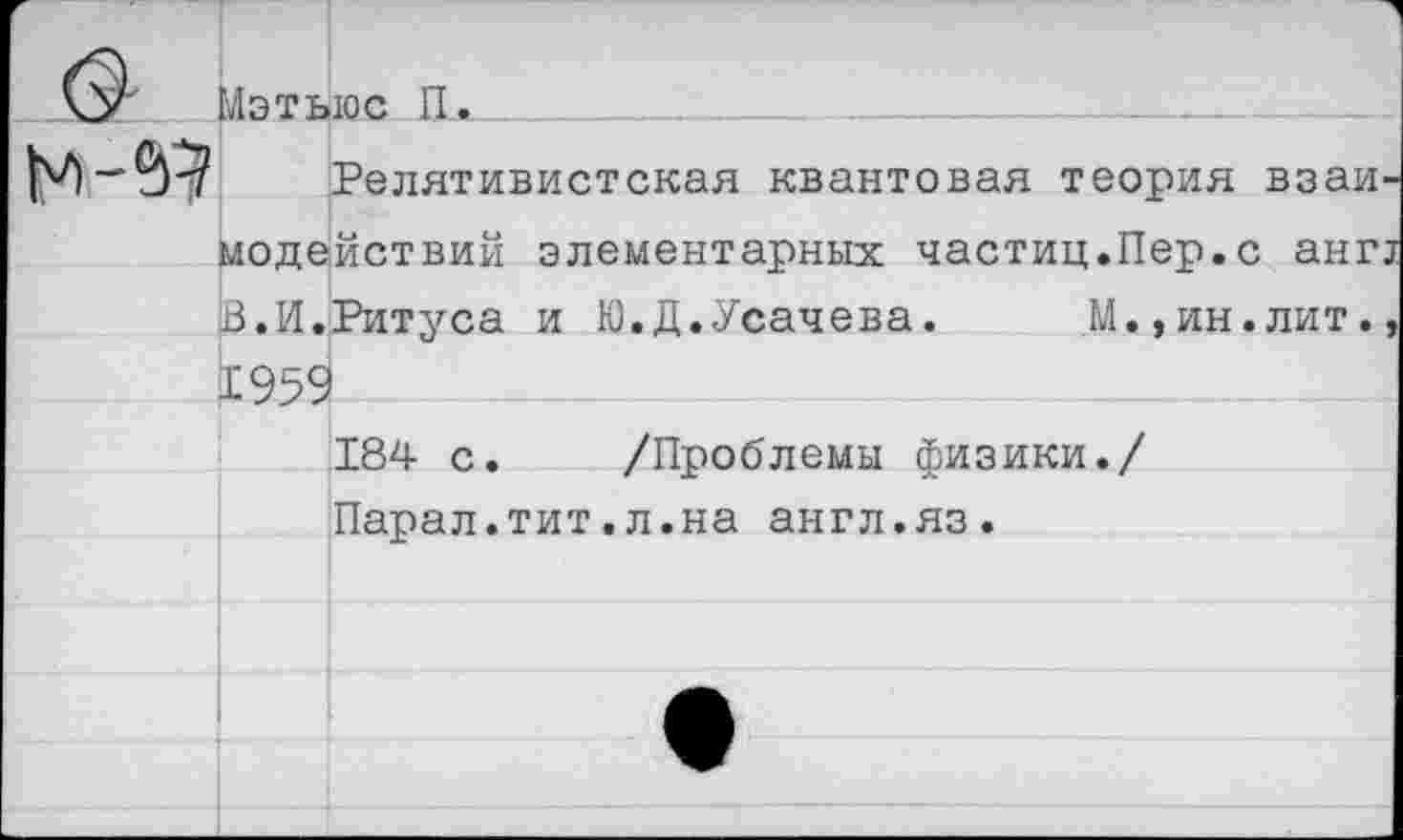 ﻿	Мэтьюс П.	
	Релятивистская квантовая теория взаимодействий элементарных частиц.Пер.с анг! В.И.Ритуса и Ю.Д.Усачева. М.,ин.лит., 1959	
		184 с.	/Проблемы физики./ Парал.тит.л.на англ.яз.
		•